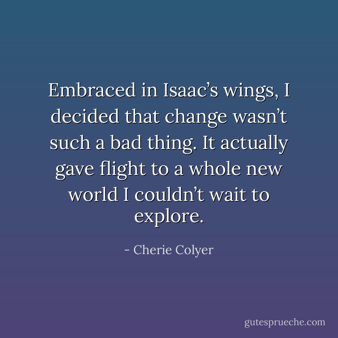 Embraced in Isaac’s wings, I decided that change wasn’t such a bad thing. It actually gave flight to a whole new world I couldn’t wait to explore. - Cherie Colyer