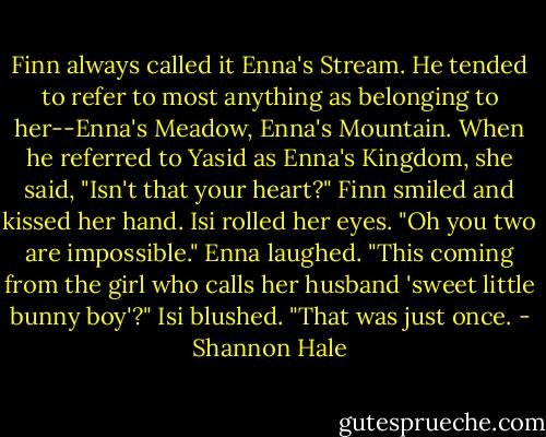 Finn always called it Enna's Stream. He tended to refer to most anything as belonging to her--Enna's Meadow, Enna's Mountain. When he referred to Yasid as Enna's Kingdom, she said, "Isn't that your heart?"<br />Finn smiled and kissed her hand. Isi rolled her eyes.<br />"Oh you two are impossible."<br />Enna laughed. "This coming from the girl who calls her husband 'sweet little bunny boy'?"<br />Isi blushed. "That was just once. - Shannon Hale