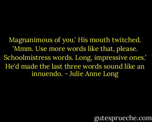 Magnanimous of you.'<br />His mouth twitched. 'Mmm. Use more words like that, please. Schoolmistress words. Long, impressive ones.' He'd made the last three words sound like an innuendo. - Julie Anne Long
