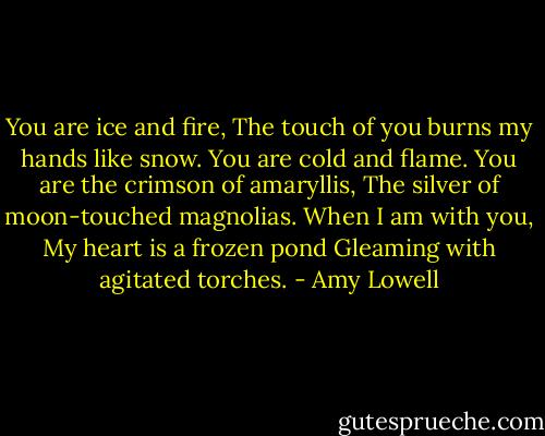You are ice and fire,<br />The touch of you burns my hands like snow.<br />You are cold and flame.<br />You are the crimson of amaryllis,<br />The silver of moon-touched magnolias.<br />When I am with you,<br />My heart is a frozen pond<br />Gleaming with agitated torches. - Amy Lowell