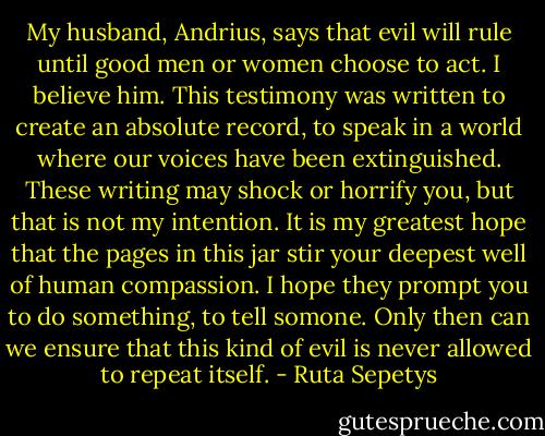 My husband, Andrius, says that evil will rule until good men or women choose to act. I believe him. This testimony was written to create an absolute record, to speak in a world where our voices have been extinguished. These writing may shock or horrify you, but that is not my intention. It is my greatest hope that the pages in this jar stir your deepest well of human compassion. I hope they prompt you to do something, to tell somone. Only then can we ensure that this kind of evil is never allowed to repeat itself. - Ruta Sepetys