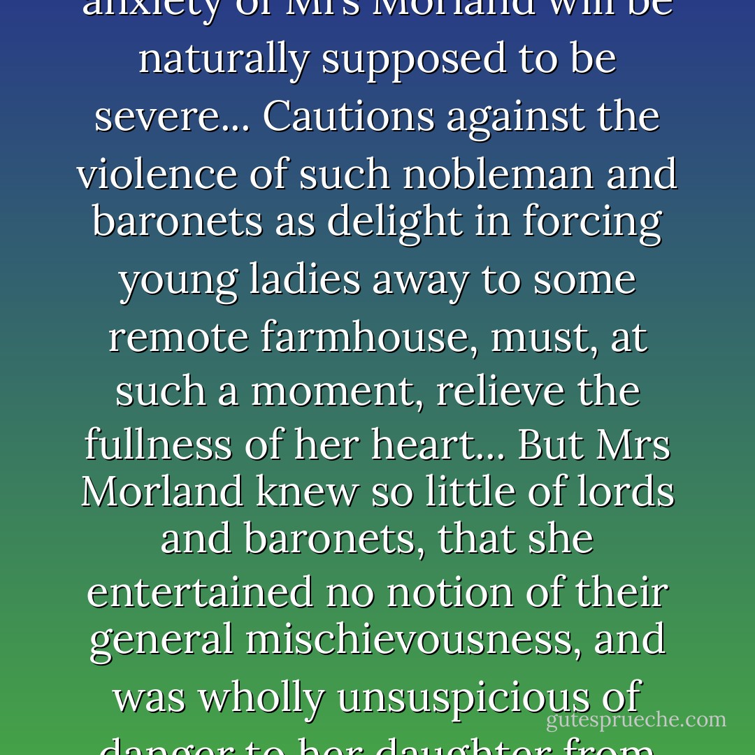 When the hour of departure drew near, the maternal anxiety of Mrs Morland will be naturally supposed to be severe... Cautions against the violence of such nobleman and baronets as delight in forcing young ladies away to some remote farmhouse, must, at such a moment, relieve the fullness of her heart... But Mrs Morland knew so little of lords and baronets, that she entertained no notion of their general mischievousness, and was wholly unsuspicious of danger to her daughter from their machinations. - Jane Austen