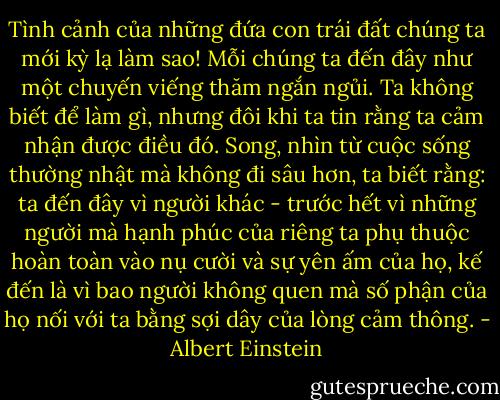 Tình cảnh của những đứa con trái đất chúng ta mới kỳ lạ làm sao! Mỗi chúng ta đến đây như một chuyến viếng thăm ngắn ngủi. Ta không biết để làm gì, nhưng đôi khi ta tin rằng ta cảm nhận được điều đó. Song, nhìn từ cuộc sống thường nhật mà không đi sâu hơn, ta biết rằng: ta đến đây vì người khác - trước hết vì những người mà hạnh phúc của riêng ta phụ thuộc hoàn toàn vào nụ cười và sự yên ấm của họ, kế đến là vì bao người không quen mà số phận của họ nối với ta bằng sợi dây của lòng cảm thông. - Albert Einstein