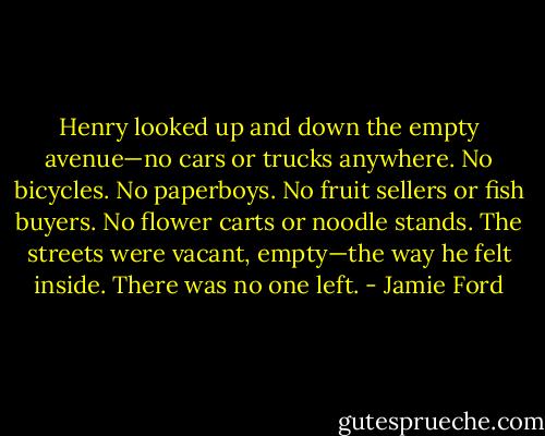 Henry looked up and down the empty avenue—no cars or trucks anywhere. No bicycles. No paperboys. No fruit sellers or fish buyers. No flower carts or noodle stands. The streets were vacant, empty—the way he felt inside. There was no one left. - Jamie Ford