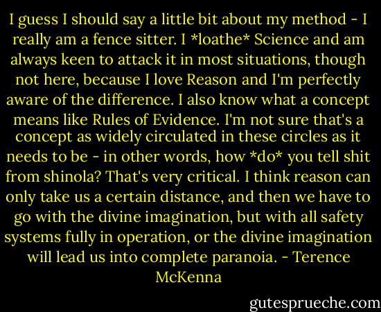 I guess I should say a little bit about my method - I really am a fence sitter. I *loathe* Science and am always keen to attack it in most situations, though not here, because I love Reason and I'm perfectly aware of the difference. I also know what a concept means like Rules of Evidence. I'm not sure that's a concept as widely circulated in these circles as it needs to be - in other words, how *do* you tell shit from shinola? That's very critical. I think reason can only take us a certain distance, and then we have to go with the divine imagination, but with all safety systems fully in operation, or the divine imagination will lead us into complete paranoia. - Terence McKenna