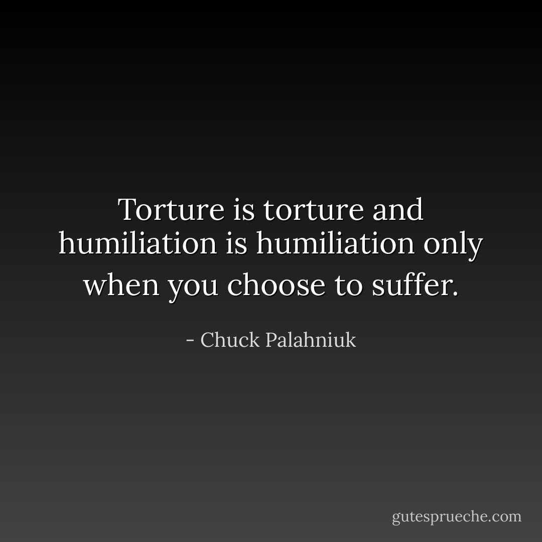 Torture is torture and humiliation is humiliation only when you choose to suffer. - Chuck Palahniuk