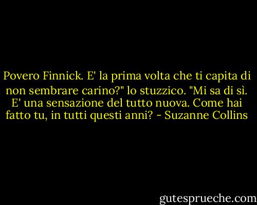 Povero Finnick. E' la prima volta che ti capita di non sembrare carino?" lo stuzzico.<br />"Mi sa di sì. E' una sensazione del tutto nuova. Come hai fatto tu, in tutti questi anni? - Suzanne Collins
