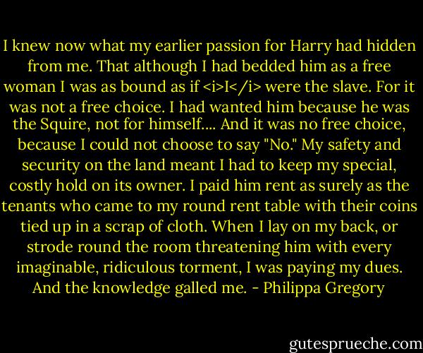 I knew now what my earlier passion for Harry had hidden from me. That although I had bedded him as a free woman I was as bound as if <i>I</i> were the slave. For it was not a free choice. I had wanted him because he was the Squire, not for himself.... And it was no free choice, because I could not choose to say "No." My safety and security on the land meant I had to keep my special, costly hold on its owner. I paid him rent as surely as the tenants who came to my round rent table with their coins tied up in a scrap of cloth. When I lay on my back, or strode round the room threatening him with every imaginable, ridiculous torment, I was paying my dues. And the knowledge galled me. - Philippa Gregory