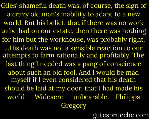 Giles' shameful death was, of course, the sign of a crazy old man's inability to adapt to a new world. But his belief, that if there was no work to be had on our estate, then there was nothing for him but the workhouse, was probably right. ...His death was not a sensible reaction to our attempts to farm rationally and profitably. The last thing I needed was a pang of conscience about such an old fool. And I would be mad myself if I even considered that his death should be laid at my door, that I had made his world -- Wideacre -- unbearable. - Philippa Gregory