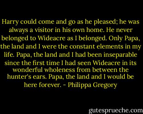 Harry could come and go as he pleased; he was always a visitor in his own home. He never belonged to Wideacre as I belonged. Only Papa, the land and I were the constant elements in my life. Papa, the land and I had been inseparable since the first time I had seen Wideacre in its wonderful wholeness from between the hunter's ears. Papa, the land and I would be here forever. - Philippa Gregory