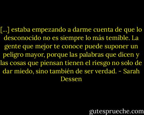 [...] estaba empezando a darme cuenta de que lo desconocido no es siempre lo más temible. La gente que mejor te conoce puede suponer un peligro mayor, porque las palabras que dicen y las cosas que piensan tienen el riesgo no solo de dar miedo, sino también de ser verdad. - Sarah Dessen