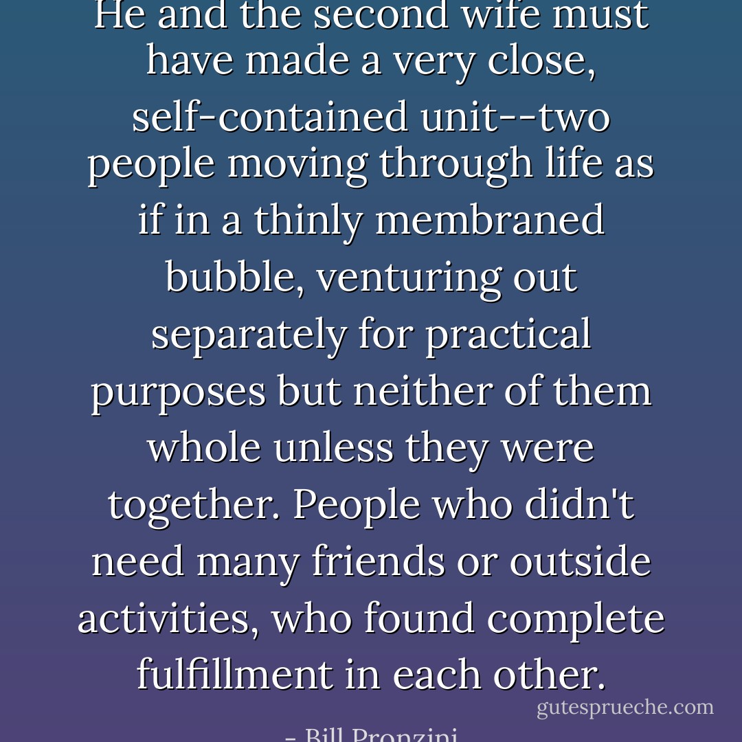 He and the second wife must have made a very close, self-contained unit--two people moving through life as if in a thinly membraned bubble, venturing out separately for practical purposes but neither of them whole unless they were together. People who didn't need many friends or outside activities, who found complete fulfillment in each other. - Bill Pronzini