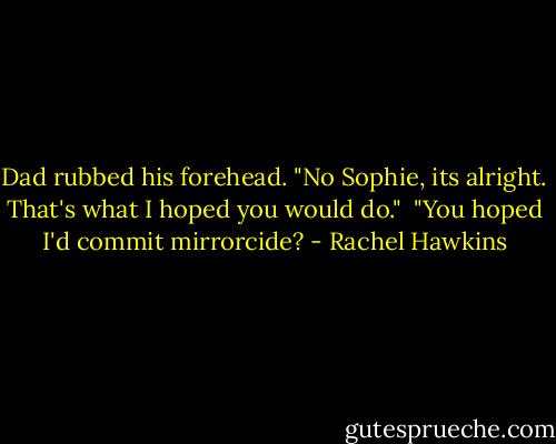 Dad rubbed his forehead. "No Sophie, its alright. That's what I hoped you would do." <br />"You hoped I'd commit mirrorcide? - Rachel Hawkins