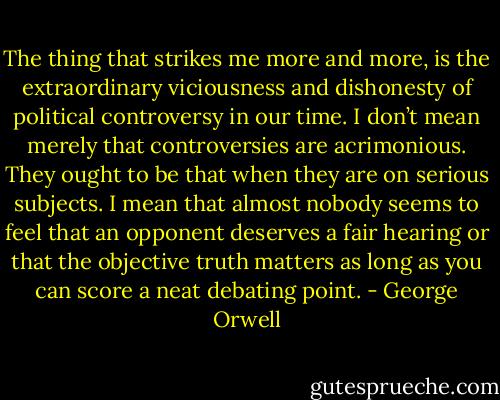 The thing that strikes me more and more, is the extraordinary viciousness and dishonesty of political controversy in our time. I don’t mean merely that controversies are acrimonious. They ought to be that when they are on serious subjects. I mean that almost nobody seems to feel that an opponent deserves a fair hearing or that the objective truth matters as long as you can score a neat debating point. - George Orwell