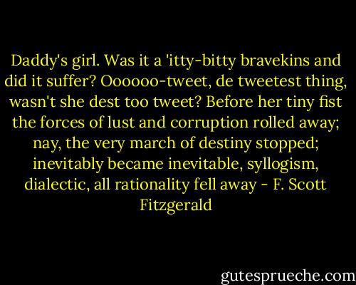Daddy's girl. Was it a 'itty-bitty bravekins and did it suffer? Oooooo-tweet, de tweetest thing, wasn't she dest too tweet? Before her tiny fist the forces of lust and corruption rolled away; nay, the very march of destiny stopped; inevitably became inevitable, syllogism, dialectic, all rationality fell away - F. Scott Fitzgerald