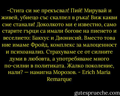 -Стига си ме прекъсвал! Пий! Мирувай и живей, убиецо със скалпел в ръка! Виж какви сме станали! Доколкото ми е известно, само старите гърци са имали богове на пиенето и веселието: Бакхус и Дионисий. Вместо това ние имаме Фройд, комплекс за малоценност и психоанализ. Страхуваме се от силните думи в любовта, а употребяваме много по-силни в политиката. Жалко поколение, нали? — намигна Морозов. - Erich Maria Remarque