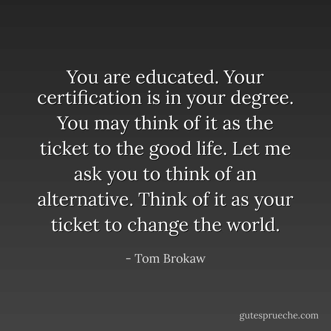 You are educated. Your<br />certification is in your<br />degree. You may think of<br />it as the ticket to the good<br />life. Let me ask you to think of an<br />alternative. Think of it as your<br />ticket to change the world. - Tom Brokaw