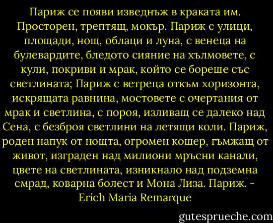 Париж се появи изведнъж в краката им. Просторен, трептящ, мокър. Париж с улици, площади, нощ, облаци и луна, с венеца на булевардите, бледото сияние на хълмовете, с кули, покриви и мрак, който се бореше със светлината; Париж с ветреца откъм хоризонта, искрящата равнина, мостовете с очертания от мрак и светлина, с пороя, изливащ се далеко над Сена, с безброя светлини на летящи коли. Париж, роден напук от нощта, огромен кошер, гъмжащ от живот, изграден над милиони мръсни канали, цвете на светлината, изникнало над подземна смрад, коварна болест и Мона Лиза. Париж. - Erich Maria Remarque
