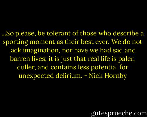 ...So please, be tolerant of those who describe a sporting moment as their best ever. We do not lack imagination, nor have we had sad and barren lives; it is just that real life is paler, duller, and contains less potential for unexpected delirium. - Nick Hornby