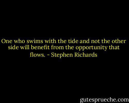 One who swims with the tide and not the other side will benefit from the opportunity that flows. - Stephen Richards