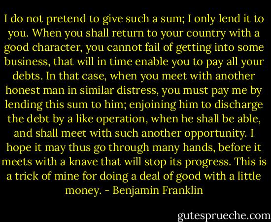 I do not pretend to give such a sum; I only lend it to you. When you shall return to your country with a good character, you cannot fail of getting into some business, that will in time enable you to pay all your debts. In that case, when you meet with another honest man in similar distress, you must pay me by lending this sum to him; enjoining him to discharge the debt by a like operation, when he shall be able, and shall meet with such another opportunity. I hope it may thus go through many hands, before it meets with a knave that will stop its progress. This is a trick of mine for doing a deal of good with a little money. - Benjamin Franklin