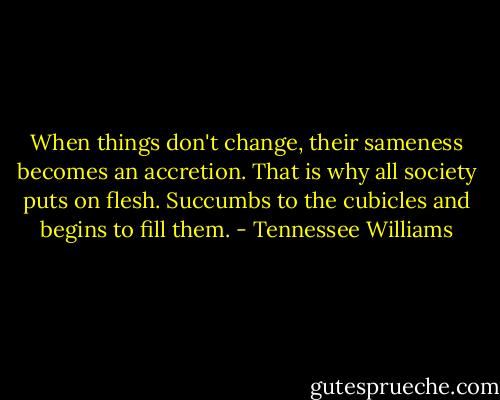 When things don't change, their sameness becomes an accretion. That is why all society puts on flesh. Succumbs to the cubicles and begins to fill them. - Tennessee Williams