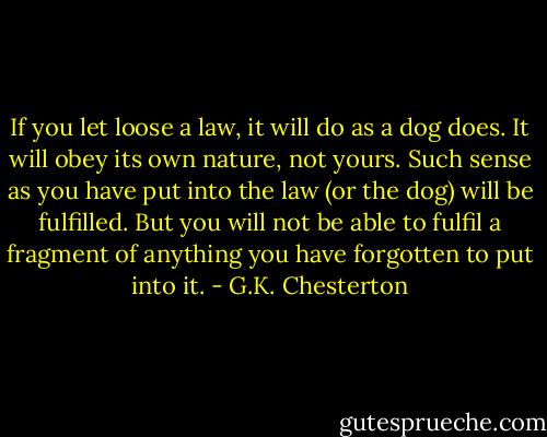 If you let loose a law, it will<br />do as a dog does. It will obey its own nature, not yours. Such<br />sense as you have put into the law (or the dog) will be fulfilled.<br />But you will not be able to fulfil a fragment of anything you have<br />forgotten to put into it. - G.K. Chesterton