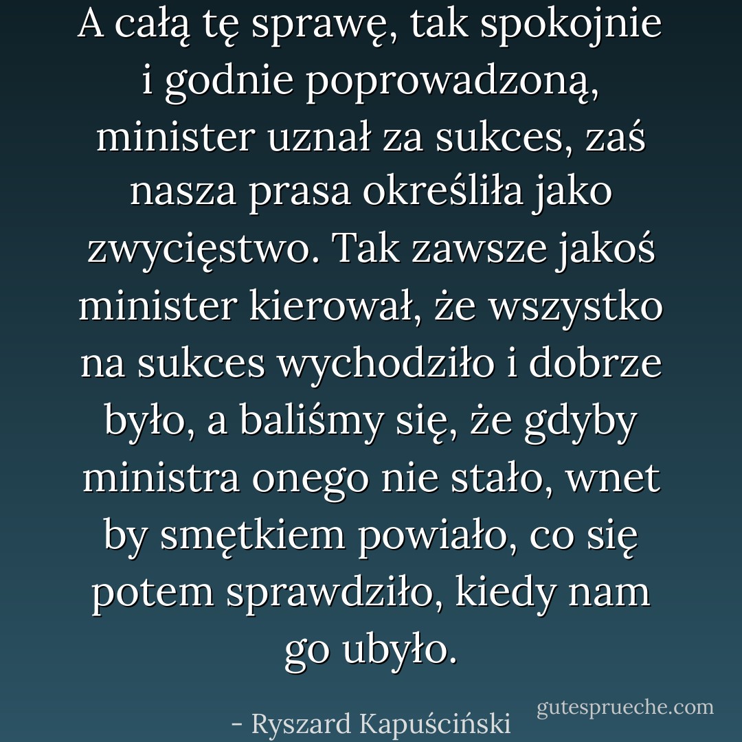 A całą tę sprawę, tak spokojnie i godnie poprowadzoną, minister uznał za sukces, zaś nasza prasa określiła jako zwycięstwo. Tak zawsze jakoś minister kierował, że wszystko na sukces wychodziło i dobrze było, a baliśmy się, że gdyby ministra onego nie stało, wnet by smętkiem powiało, co się potem sprawdziło, kiedy nam go ubyło. - Ryszard Kapuściński