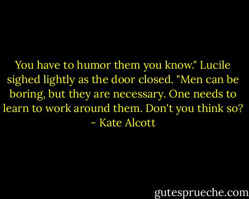You have to humor them you know." Lucile sighed lightly as the door closed. "Men can be boring, but they are necessary. One needs to learn to work around them. Don't you think so? - Kate Alcott