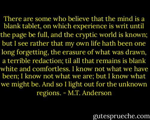 There are some who believe that the mind is a blank tablet, on which experience is writ until the page be full, and the cryptic world is known; but I see rather that my own life hath been one long forgetting, the erasure of what was drawn, a terrible redaction; til all that remains is blank white and comfortless.<br />I know not what we have been; I know not what we are; but I know what we might be.<br />And so I light out for the unknown regions. - M.T. Anderson
