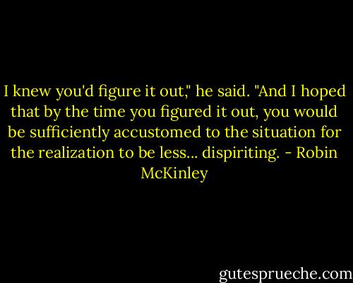 I knew you'd figure it out," he said. "And I hoped that by the time you figured it out, you would be sufficiently accustomed to the situation for the realization to be less... dispiriting. - Robin McKinley