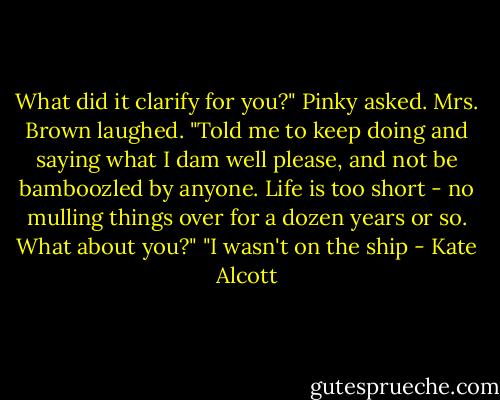 What did it clarify for you?" Pinky asked.<br />Mrs. Brown laughed. "Told me to keep doing and saying what I dam well please, and not be bamboozled by anyone. Life is too short - no mulling things over for a dozen years or so. What about you?"<br />"I wasn't on the ship - Kate Alcott