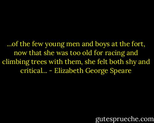 ...of the few young men and boys at the fort, now that she was too old for racing and climbing trees with them, she felt both shy and critical... - Elizabeth George Speare