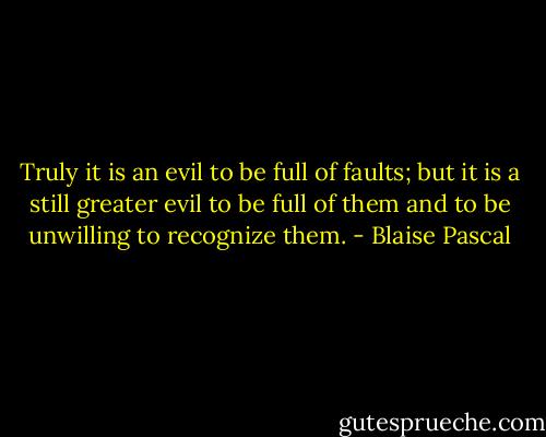 Truly it is an evil to be full of faults; but it is a still greater evil to be full of them and to be unwilling to recognize them. - Blaise Pascal