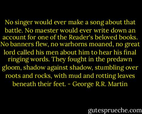 No singer would ever make a song about that battle. No maester would ever write down an account for one of the Reader's beloved books. No banners flew, no warhorns moaned, no great lord called his men about him to hear his final ringing words. They fought in the predawn gloom, shadow against shadow, stumbling over roots and rocks, with mud and rotting leaves beneath their feet. - George R.R. Martin