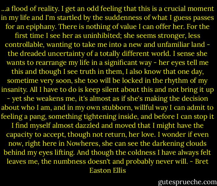 ...a flood of reality. I get an odd feeling that this is a crucial moment in my life and I'm startled by the suddenness of what I guess passes for an epiphany. There is nothing of value I can offer her. For the first time I see her as uninhibited; she seems stronger, less controllable, wanting to take me into a new and unfamiliar land - the dreaded uncertainty of a totally different world. I sense she wants to rearrange my life in a significant way - her eyes tell me this and though I see truth in them, I also know that one day, sometime very soon, she too will be locked in the rhythm of my insanity. All I have to do is keep silent about this and not bring it up - yet she weakens me, it's almost as if she's making the decision about who I am, and in my own stubborn, willful way I can admit to feeling a pang, something tightening inside, and before I can stop it I find myself almost dazzled and moved that I might have the capacity to accept, though not return, her love. I wonder if even now, right here in Nowheres, she can see the darkening clouds behind my eyes lifting. And though the coldness I have always felt leaves me, the numbness doesn't and probably never will. - Bret Easton Ellis