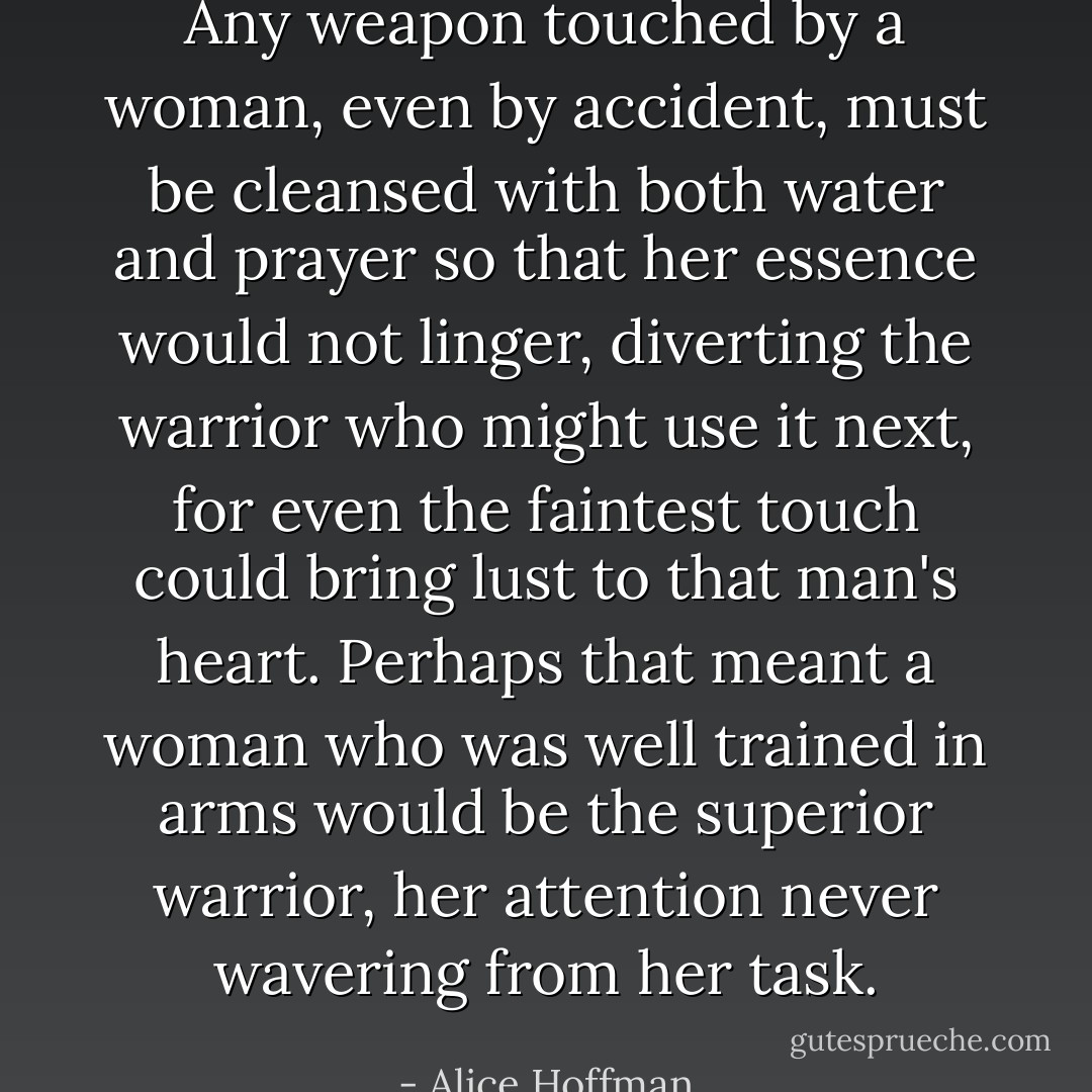 Any weapon touched by a woman, even by accident, must be cleansed with both water and prayer so that her essence would not linger, diverting the warrior who might use it next, for even the faintest touch could bring lust to that man's heart. Perhaps that meant a woman who was well trained in arms would be the superior warrior, her attention never wavering from her task. - Alice Hoffman