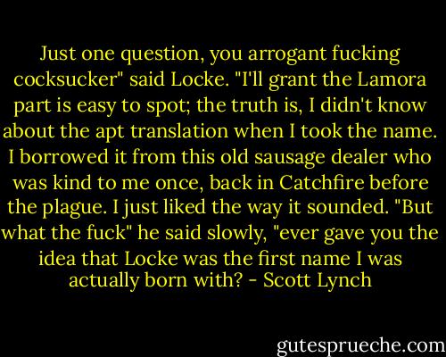 Just one question, you arrogant fucking cocksucker" said Locke. "I'll grant the Lamora part is easy to spot; the truth is, I didn't know about the apt translation when I took the name. I borrowed it from this old sausage dealer who was kind to me once, back in Catchfire before the plague. I just liked the way it sounded.<br />"But what the fuck" he said slowly, "ever gave you the idea that Locke was the first name I was actually born with? - Scott Lynch