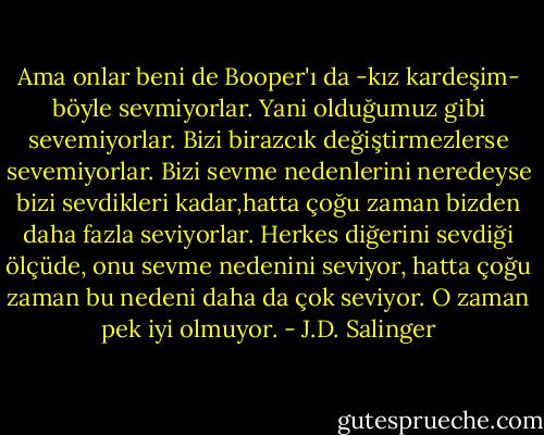 Ama onlar beni de Booper'ı da -kız kardeşim- böyle sevmiyorlar. Yani olduğumuz gibi sevemiyorlar. Bizi birazcık değiştirmezlerse sevemiyorlar. Bizi sevme nedenlerini neredeyse bizi sevdikleri kadar,hatta çoğu zaman bizden daha fazla seviyorlar. Herkes diğerini sevdiği ölçüde, onu sevme nedenini seviyor, hatta çoğu zaman bu nedeni daha da çok seviyor. O zaman pek iyi olmuyor. - J.D. Salinger