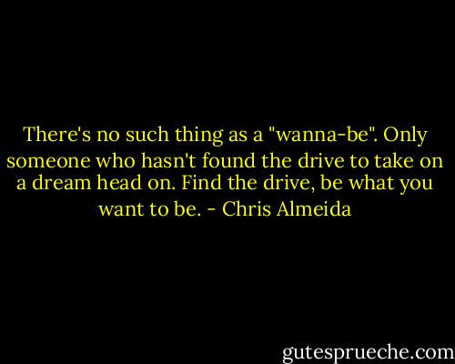 There's no such thing as a "wanna-be". Only someone who hasn't found the drive to take on a dream head on. Find the drive, be what you want to be. - Chris Almeida