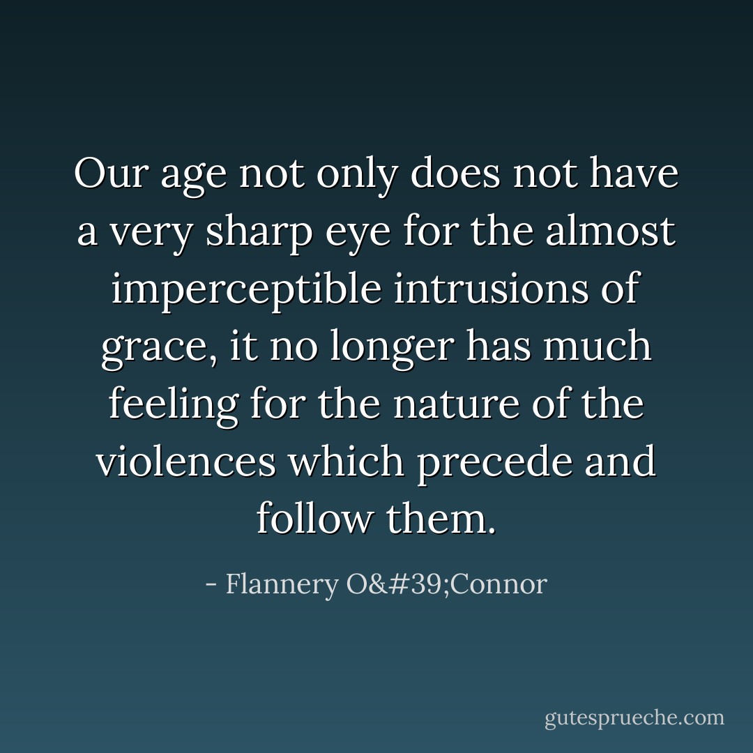Our age not only does not have a very sharp eye for the almost imperceptible intrusions of grace, it no longer has much feeling for the nature of the violences which precede and follow them. - Flannery O'Connor