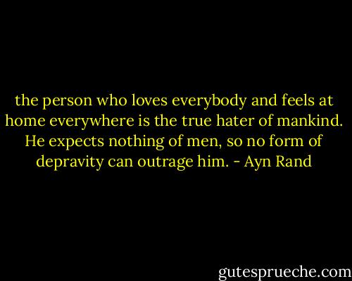 the person who loves everybody and feels at home everywhere is the true hater of mankind. He expects nothing of men, so no form of depravity can outrage him. - Ayn Rand
