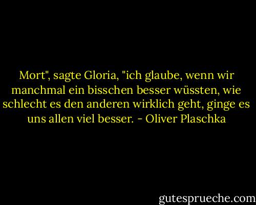 Mort", sagte Gloria, "ich glaube, wenn wir manchmal ein bisschen besser wüssten, wie schlecht es den anderen wirklich geht, ginge es uns allen viel besser. - Oliver Plaschka