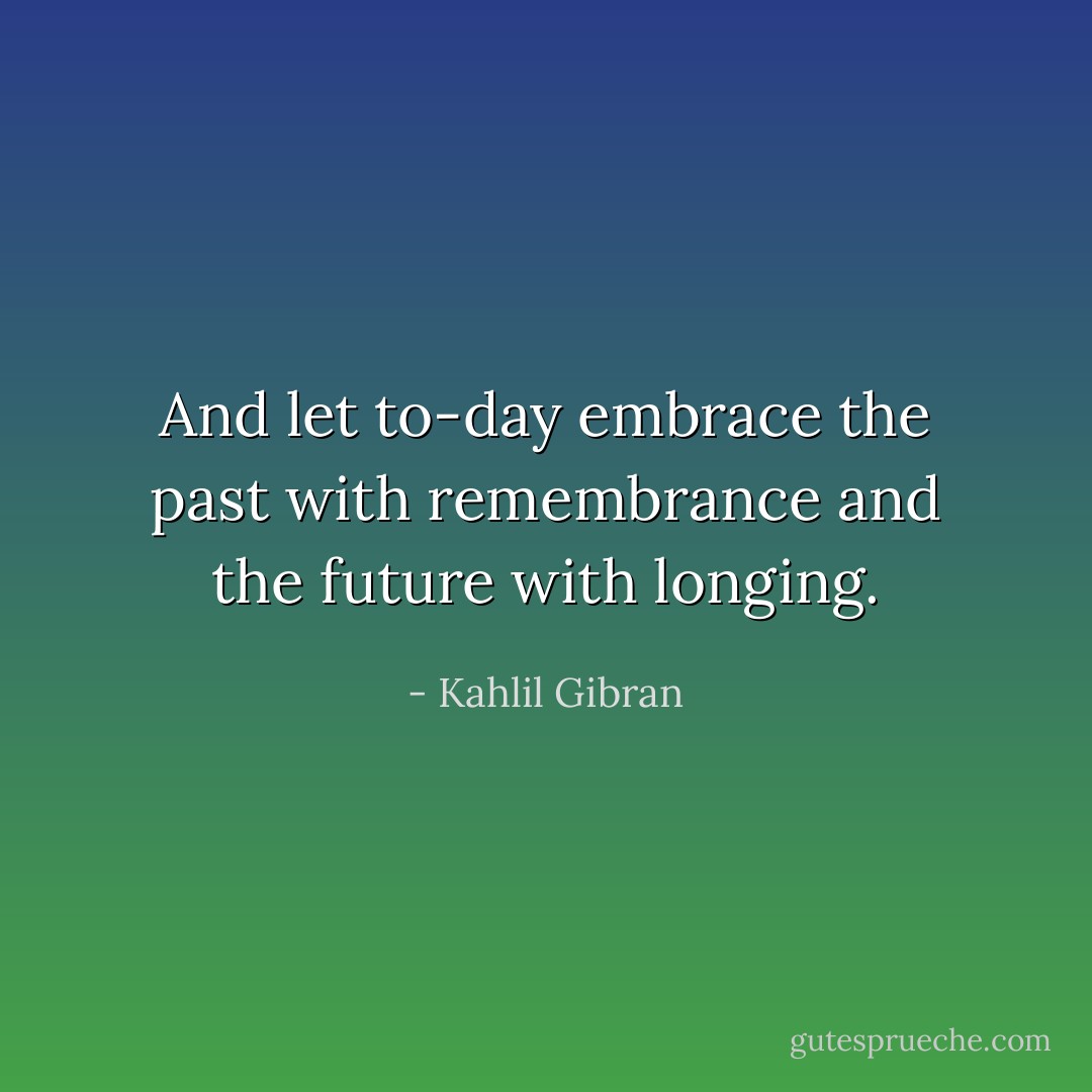 And let to-day embrace the past with remembrance and the future with longing. - Kahlil Gibran