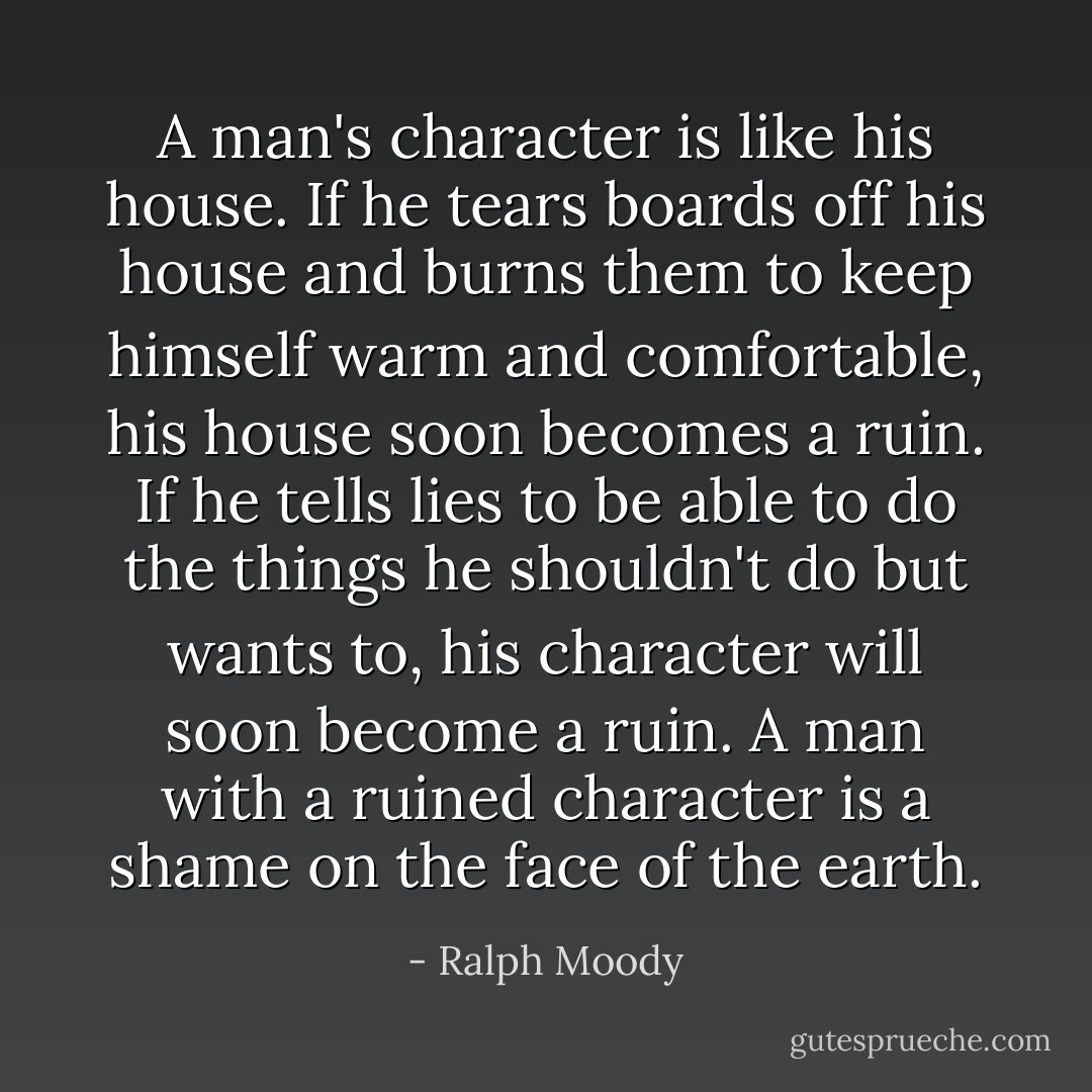 A man's character is like his house. If he tears boards off his house and burns them to keep himself warm and comfortable, his house soon becomes a ruin. If he tells lies to be able to do the things he shouldn't do but wants to, his character will soon become a ruin. A man with a ruined character is a shame on the face of the earth. - Ralph Moody
