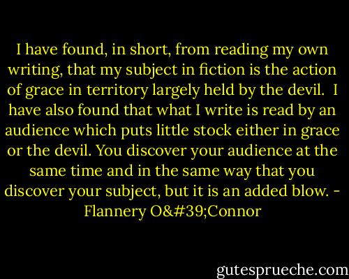 I have found, in short, from reading my own writing, that my subject in fiction is the action of grace in territory largely held by the devil.<br /><br />I have also found that what I write is read by an audience which puts little stock either in grace or the devil. You discover your audience at the same time and in the same way that you discover your subject, but it is an added blow. - Flannery O'Connor