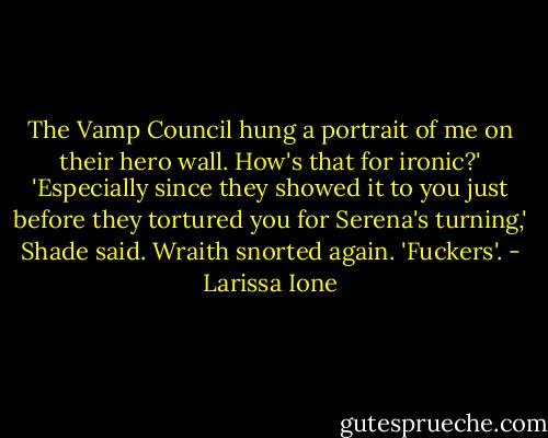 The Vamp Council hung a portrait of me on their hero wall. How's that for ironic?'<br />'Especially since they showed it to you just before they tortured you for Serena's turning,' Shade said.<br />Wraith snorted again. 'Fuckers'. - Larissa Ione