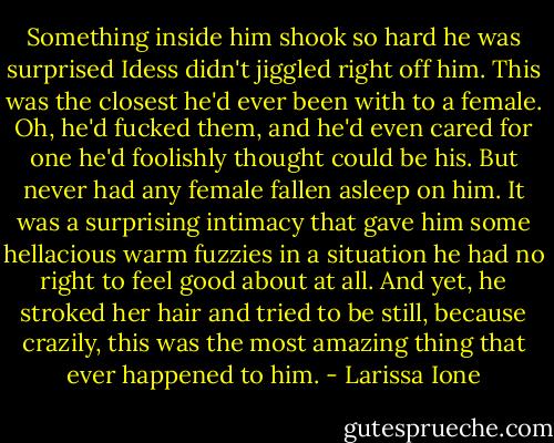 Something inside him shook so hard he was surprised Idess didn't jiggled right off him. This was the closest he'd ever been with to a female. Oh, he'd fucked them, and he'd even cared for one he'd foolishly thought could be his. But never had any female fallen asleep on him. It was a surprising intimacy that gave him some hellacious warm fuzzies in a situation he had no right to feel good about at all.<br />And yet, he stroked her hair and tried to be still, because crazily, this was the most amazing thing that ever happened to him. - Larissa Ione