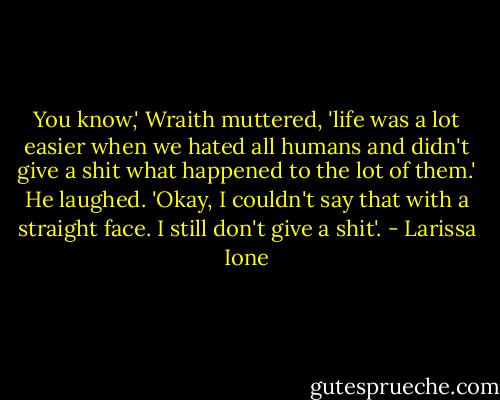 You know,' Wraith muttered, 'life was a lot easier when we hated all humans and didn't give a shit what happened to the lot of them.' He laughed. 'Okay, I couldn't say that with a straight face. I still don't give a shit'. - Larissa Ione