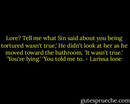 Lore? Tell me what Sin said about you being tortured wasn't true,'<br />He didn't look at her as he moved toward the bathroom. 'It wasn't true.'<br />'You're lying.'<br />'You told me to. - Larissa Ione
